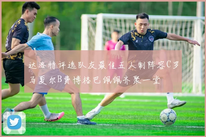 达洛特评选队友最佳五人制阵容C罗马夏尔B费博格巴佩佩齐聚一堂