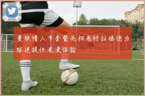 曼联情人节套餐亮相老特拉福德为球迷提供浪漫体验
