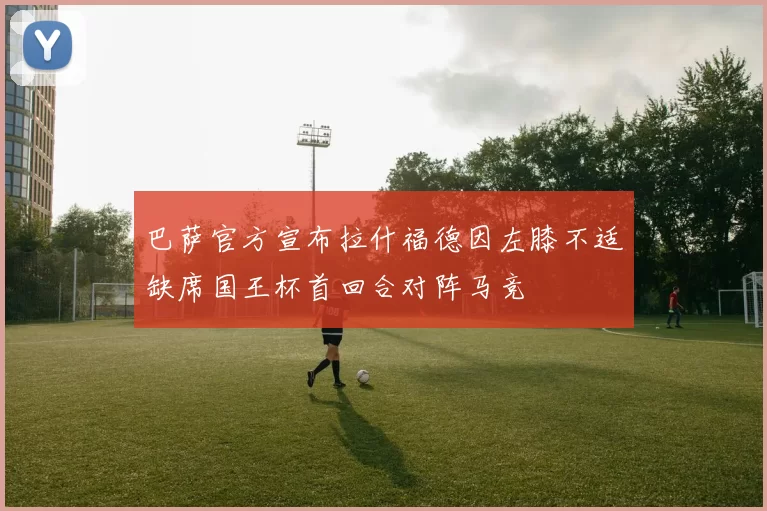 巴萨官方宣布拉什福德因左膝不适缺席国王杯首回合对阵马竞