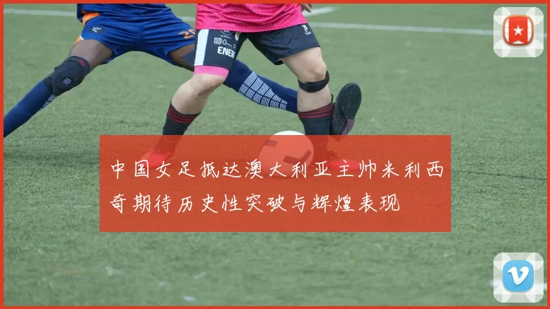 中国女足抵达澳大利亚主帅米利西奇期待历史性突破与辉煌表现
