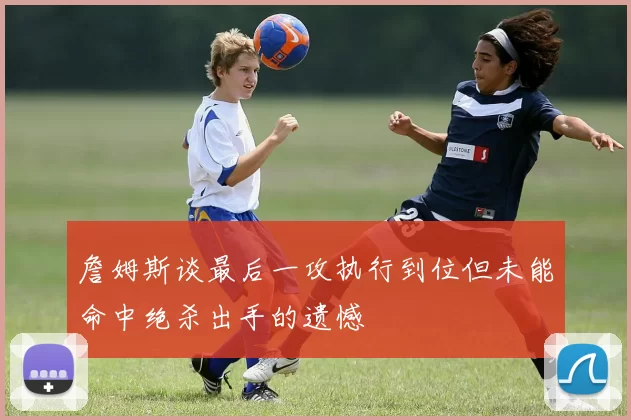 詹姆斯谈最后一攻执行到位但未能命中绝杀出手的遗憾