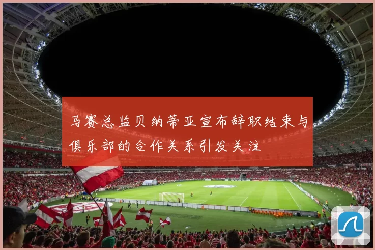 马赛总监贝纳蒂亚宣布辞职结束与俱乐部的合作关系引发关注