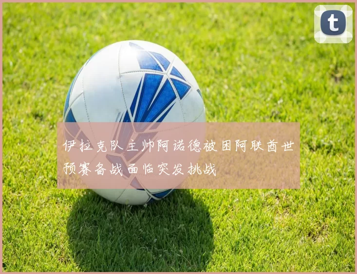 伊拉克队主帅阿诺德被困阿联酋世预赛备战面临突发挑战