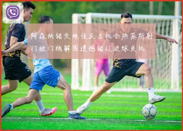 阿森纳错失绝佳反击机会热苏斯射门被门线解围遗憾错过进球良机