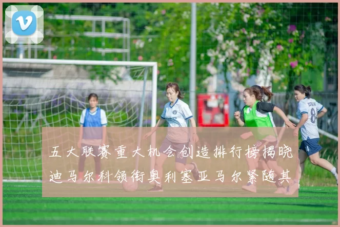 五大联赛重大机会创造排行榜揭晓迪马尔科领衔奥利塞亚马尔紧随其后