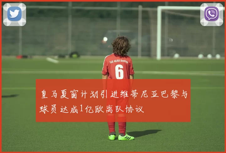 皇马夏窗计划引进维蒂尼亚巴黎与球员达成1亿欧离队协议