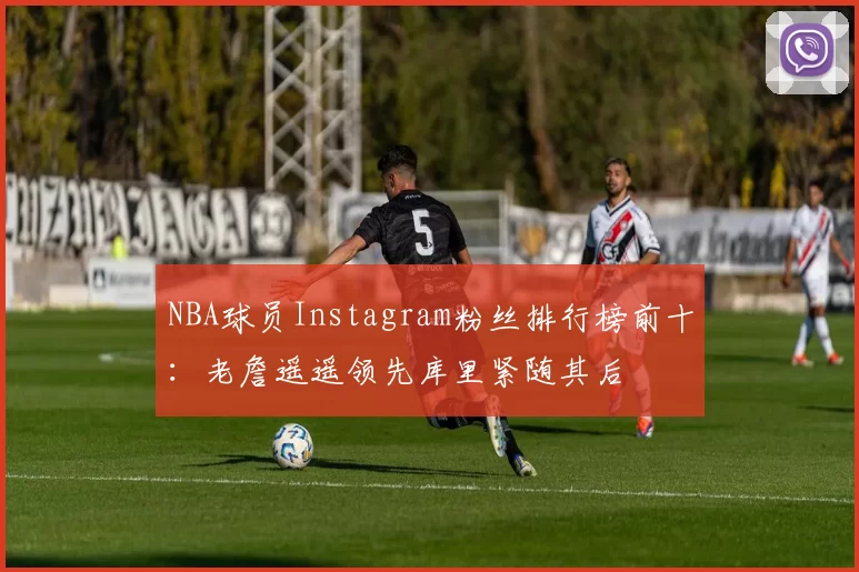 NBA球员Instagram粉丝排行榜前十：老詹遥遥领先库里紧随其后
