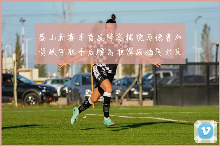 泰山新赛季首发阵容揭晓马德鲁加黄政宇联手后腰高准翼搭档阿尔瓦罗