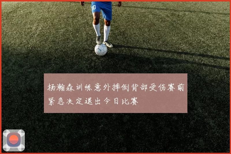 杨瀚森训练意外摔倒背部受伤赛前紧急决定退出今日比赛