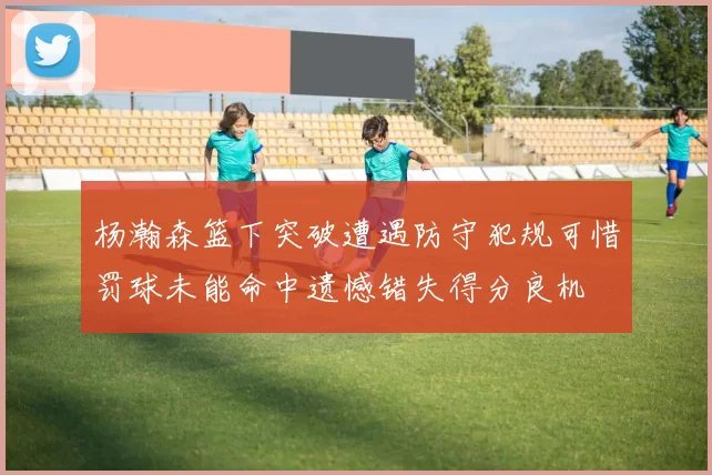 杨瀚森篮下突破遭遇防守犯规可惜罚球未能命中遗憾错失得分良机