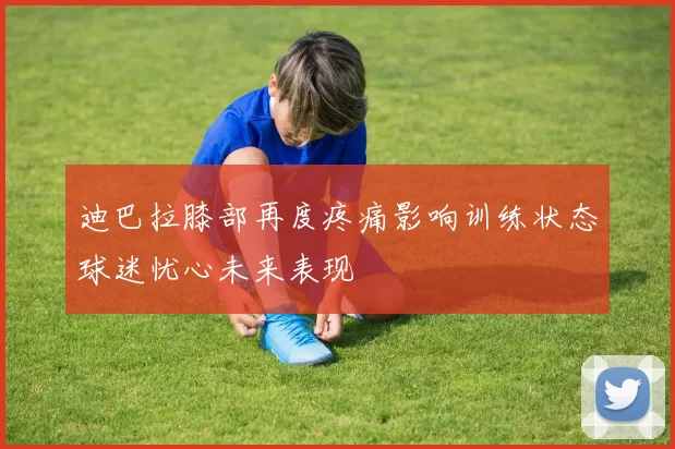 迪巴拉膝部再度疼痛影响训练状态球迷忧心未来表现