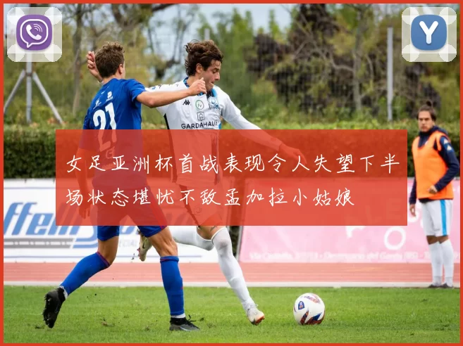 女足亚洲杯首战表现令人失望下半场状态堪忧不敌孟加拉小姑娘