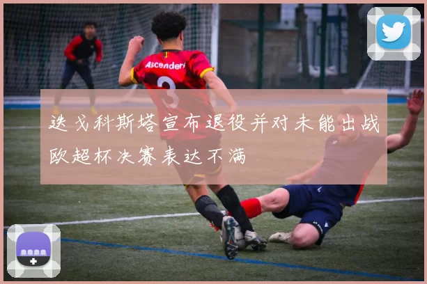 迭戈科斯塔宣布退役并对未能出战欧超杯决赛表达不满