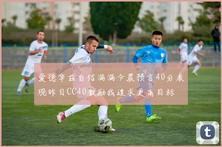 爱德华兹自信满满今晨预言40分表现昨日CC40激励我追求更高目标